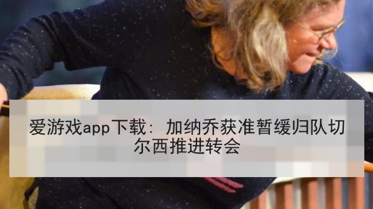 爱游戏app下载: 加纳乔获准暂缓归队切尔西推进转会