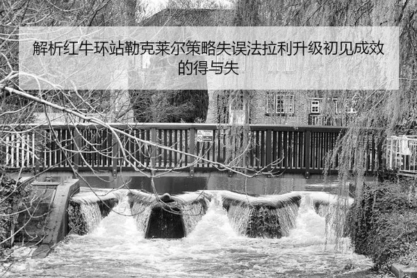 解析红牛环站勒克莱尔策略失误法拉利升级初见成效的得与失