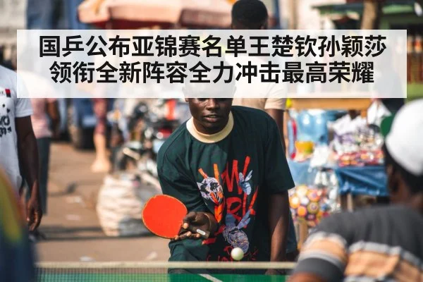 国乒公布亚锦赛名单王楚钦孙颖莎领衔全新阵容全力冲击最高荣耀