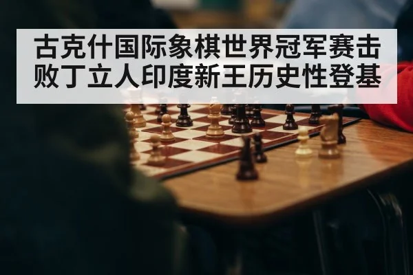 古克什国际象棋世界冠军赛击败丁立人印度新王历史性登基